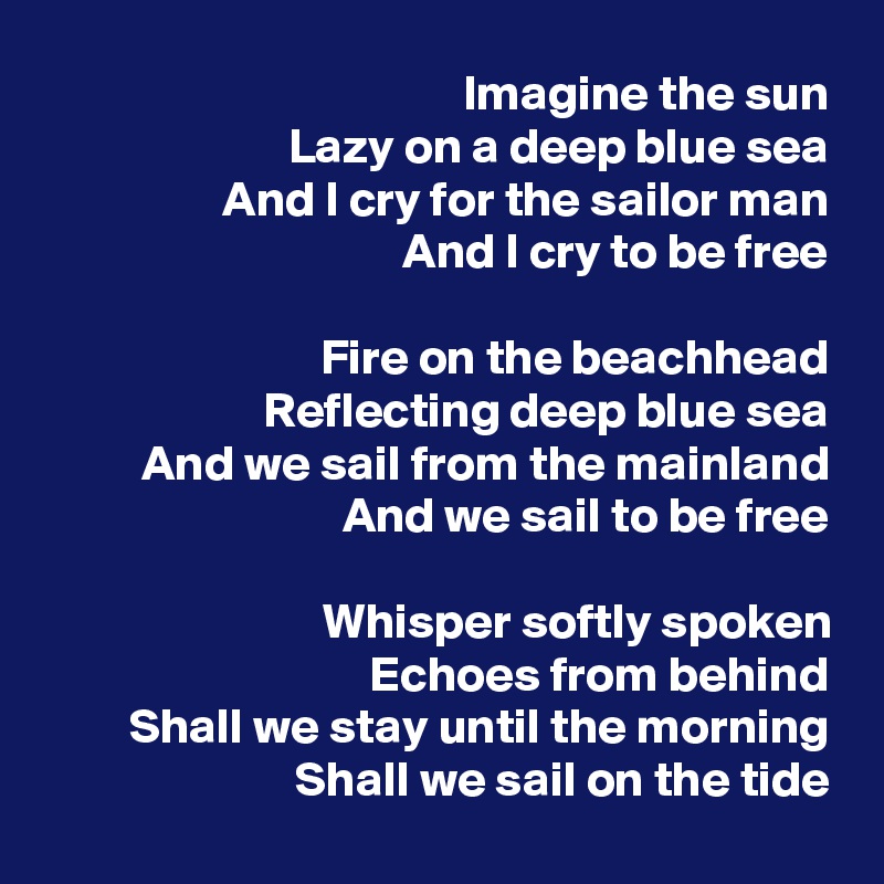 Imagine the sun
Lazy on a deep blue sea
And I cry for the sailor man
And I cry to be free

Fire on the beachhead
Reflecting deep blue sea
And we sail from the mainland
And we sail to be free

Whisper softly spoken
Echoes from behind
Shall we stay until the morning
Shall we sail on the tide
