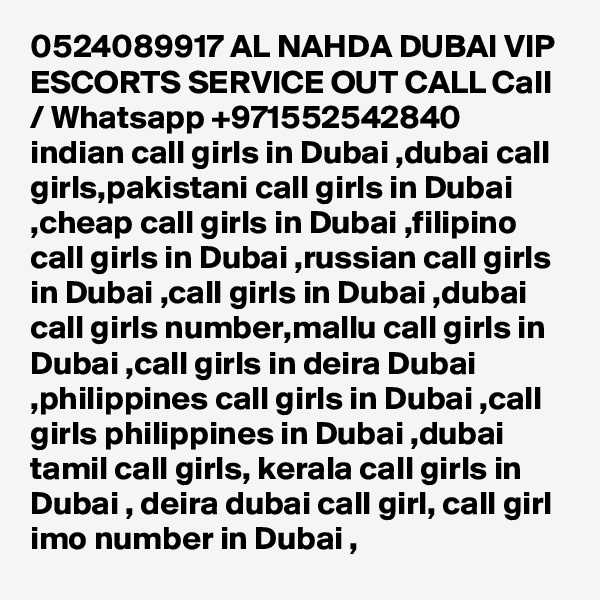 0524089917 AL NAHDA DUBAI VIP ESCORTS SERVICE OUT CALL Call / Whatsapp +971552542840
indian call girls in Dubai ,dubai call girls,pakistani call girls in Dubai ,cheap call girls in Dubai ,filipino call girls in Dubai ,russian call girls in Dubai ,call girls in Dubai ,dubai call girls number,mallu call girls in Dubai ,call girls in deira Dubai ,philippines call girls in Dubai ,call girls philippines in Dubai ,dubai tamil call girls, kerala call girls in Dubai , deira dubai call girl, call girl imo number in Dubai , 