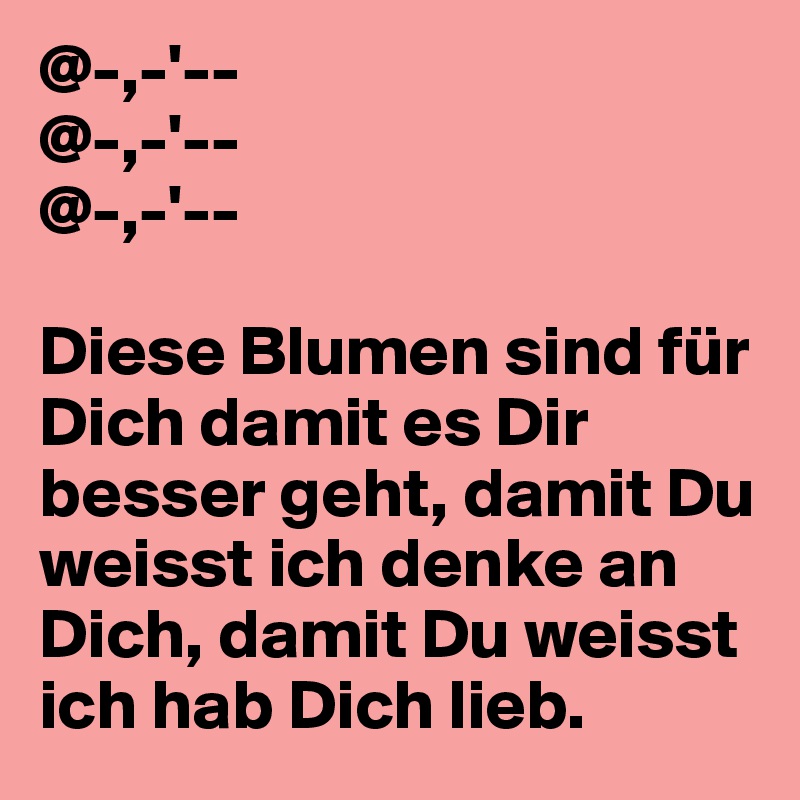 @-,-'-- 
@-,-'--
@-,-'--

Diese Blumen sind für Dich damit es Dir besser geht, damit Du weisst ich denke an Dich, damit Du weisst ich hab Dich lieb.