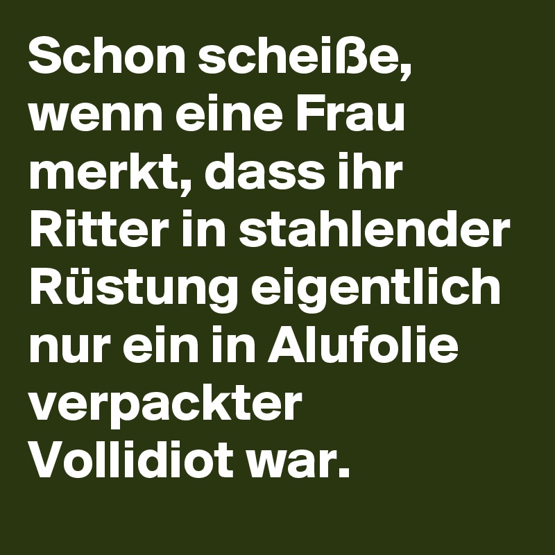 Schon scheiße, wenn eine Frau merkt, dass ihr Ritter in stahlender Rüstung eigentlich nur ein in Alufolie verpackter Vollidiot war.