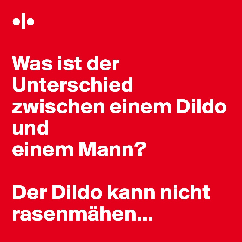 •|•

Was ist der Unterschied zwischen einem Dildo und
einem Mann? 

Der Dildo kann nicht rasenmähen...