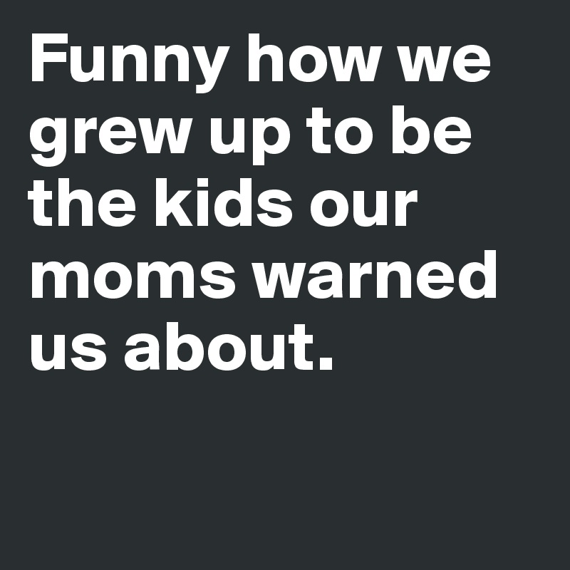 Funny how we grew up to be the kids our moms warned us about.

