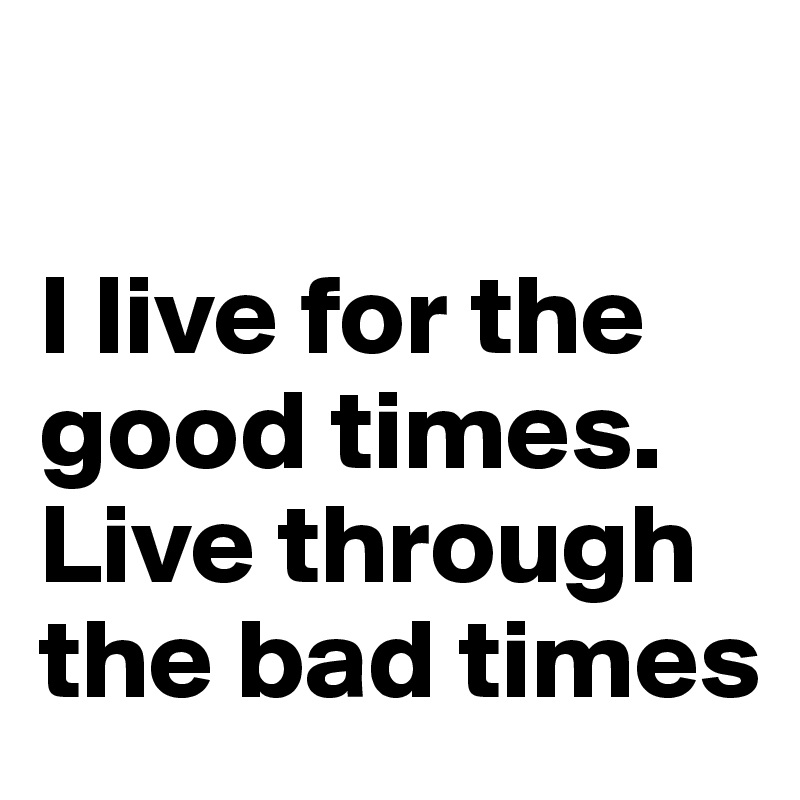 

I live for the good times. 
Live through the bad times