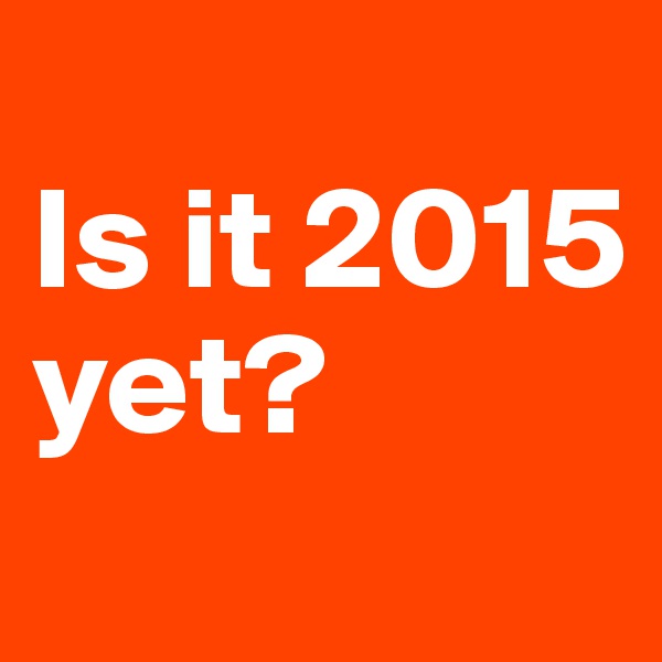 
Is it 2015 yet?
