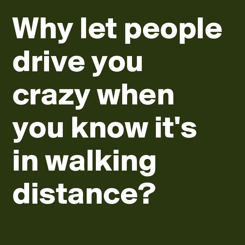 Why let people drive you crazy when you know it's in walking distance?