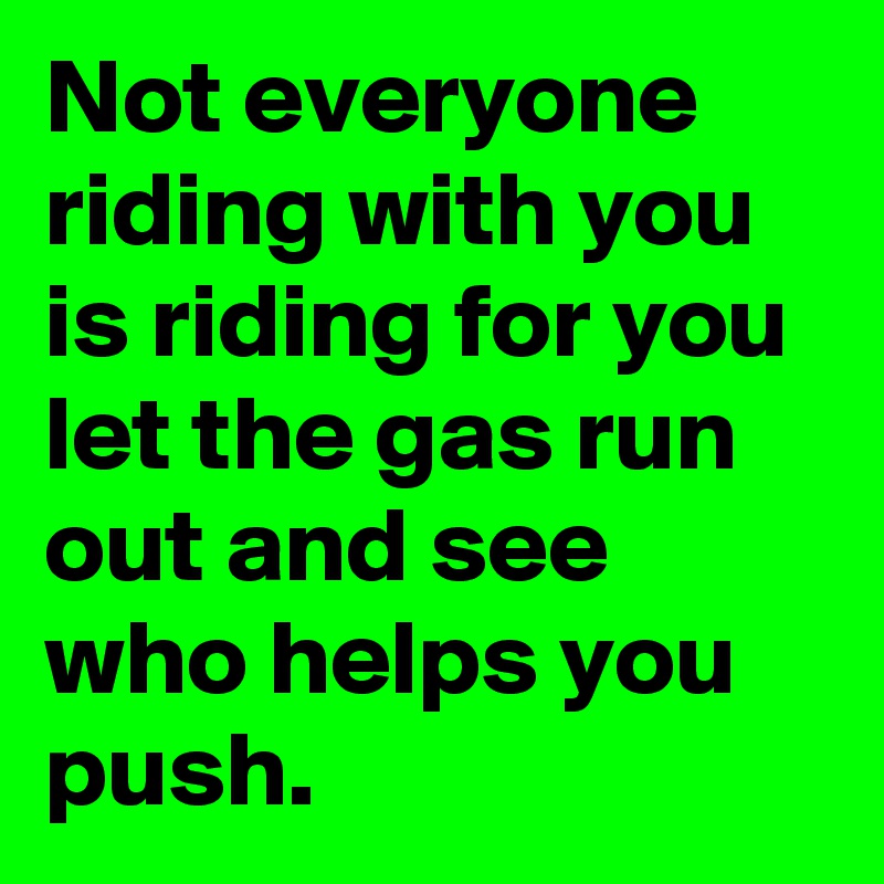 Not everyone riding with you is riding for you let the gas run out and see who helps you push. 