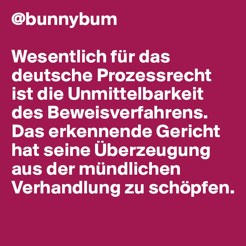 @bunnybum

Wesentlich für das deutsche Prozessrecht 
ist die Unmittelbarkeit des Beweisverfahrens. Das erkennende Gericht 
hat seine Überzeugung aus der mündlichen Verhandlung zu schöpfen. 
