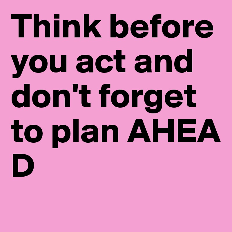 Think before you act and don't forget to plan AHEA
D 