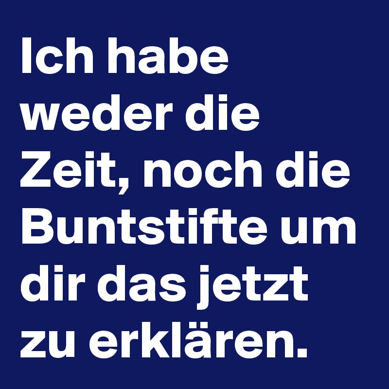 Ich habe weder die Zeit, noch die Buntstifte um dir das jetzt zu erklären. Post by