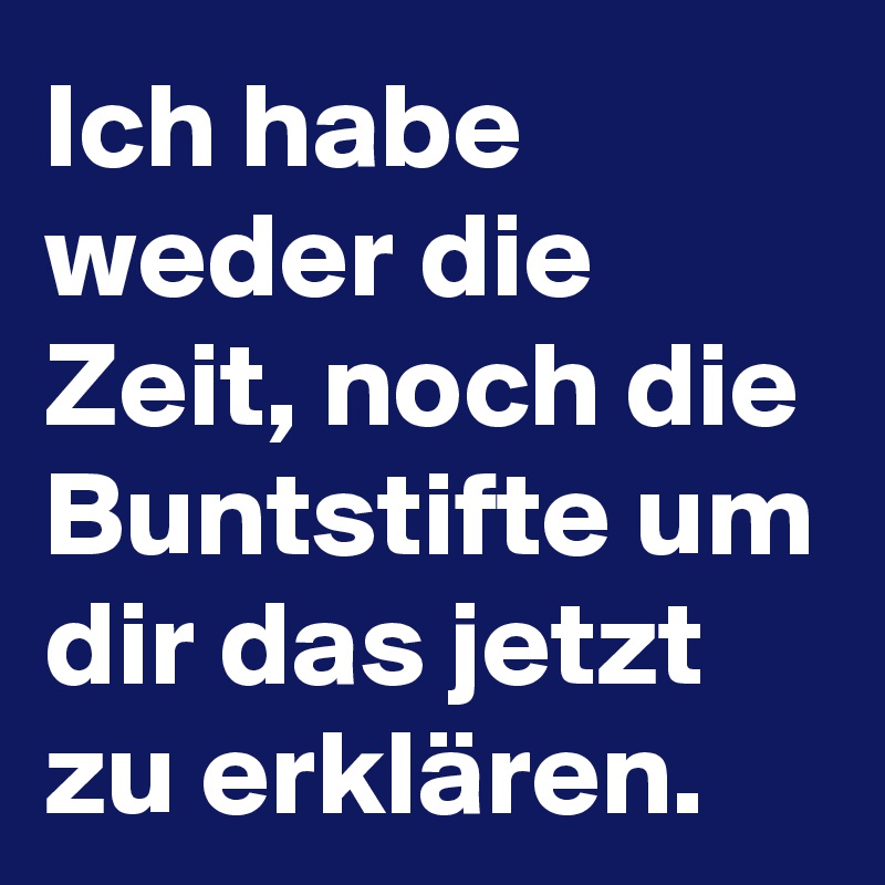 Ich habe weder die Zeit, noch die Buntstifte um dir das jetzt zu erklären.