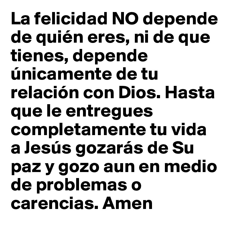 La felicidad NO depende de quién eres, ni de que tienes, depende únicamente de tu relación con Dios. Hasta que le entregues completamente tu vida a Jesús gozarás de Su paz y gozo aun en medio de problemas o carencias. Amen