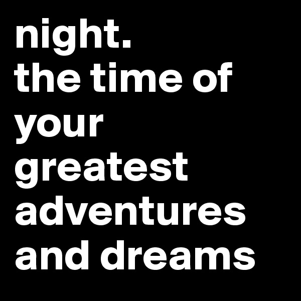 night. 
the time of your greatest adventures and dreams