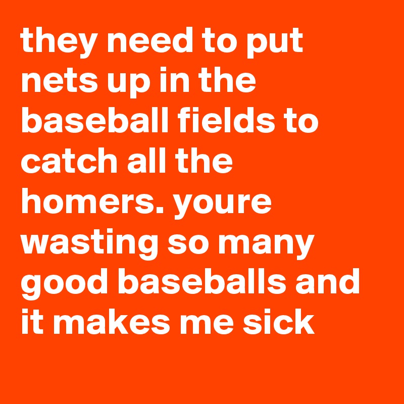 they need to put nets up in the baseball fields to catch all the homers. youre wasting so many good baseballs and it makes me sick
