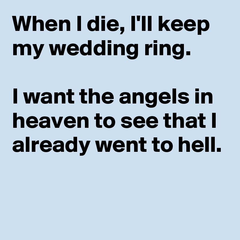 When I die, I'll keep my wedding ring.

I want the angels in heaven to see that I already went to hell.

