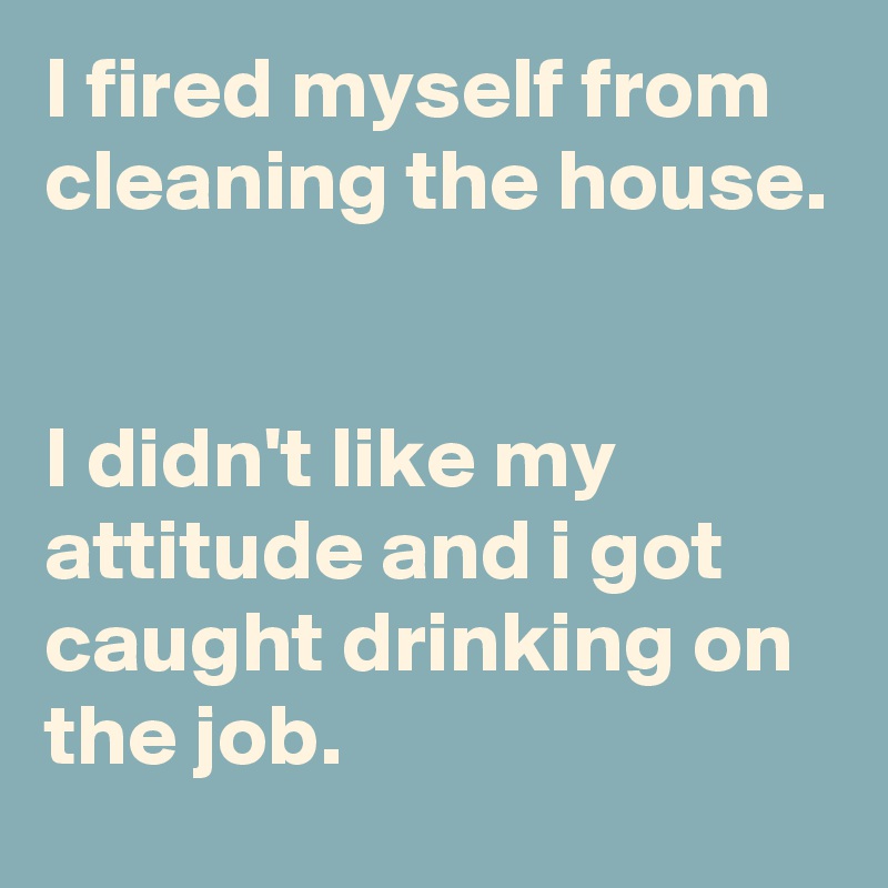 I fired myself from cleaning the house. 


I didn't like my attitude and i got caught drinking on the job. 