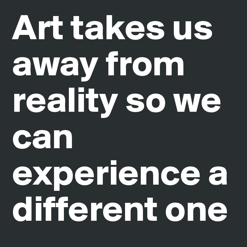 Art takes us away from reality so we can experience a different one