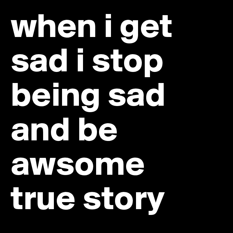 when i get sad i stop being sad and be awsome
true story