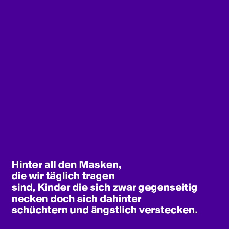 












Hinter all den Masken,
die wir täglich tragen 
sind, Kinder die sich zwar gegenseitig necken doch sich dahinter
schüchtern und ängstlich verstecken.
