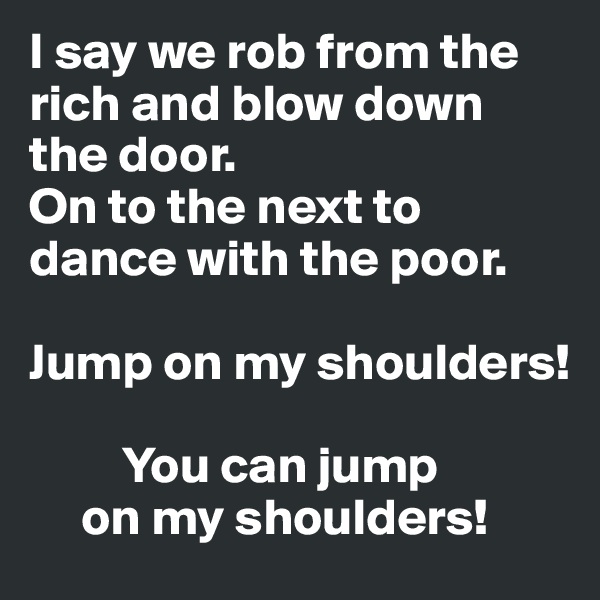I say we rob from the rich and blow down the door.
On to the next to dance with the poor.

Jump on my shoulders!

         You can jump
     on my shoulders!