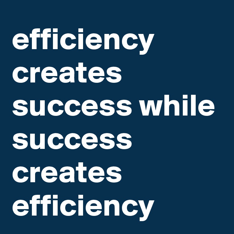 efficiency  creates success while success creates efficiency