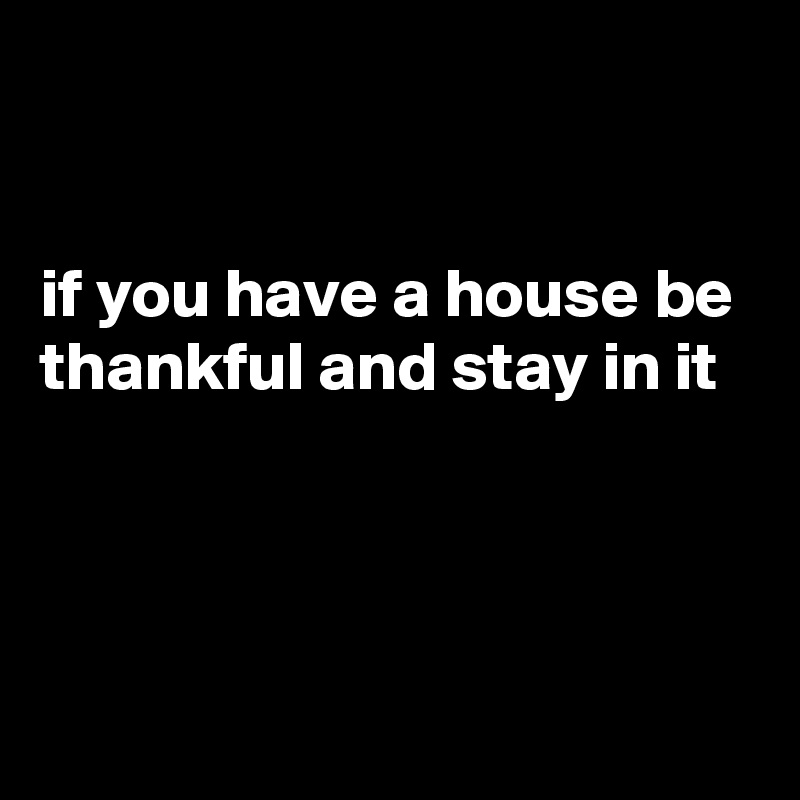 


if you have a house be thankful and stay in it



