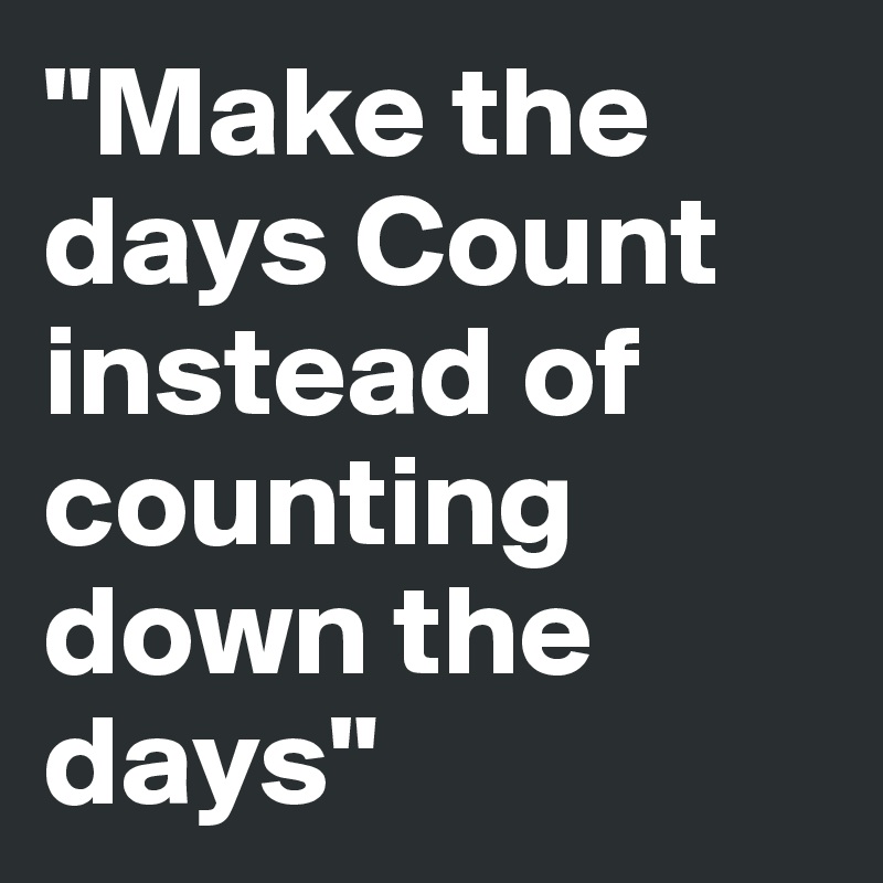 "Make the days Count instead of counting down the days"