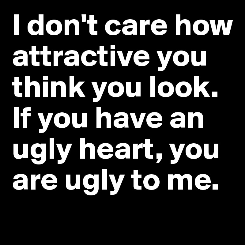 I don't care how attractive you think you look. 
If you have an ugly heart, you are ugly to me. 
