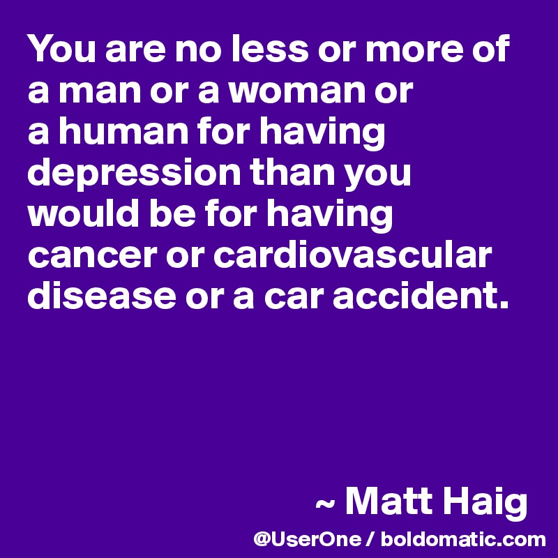 You are no less or more of a man or a woman or 
a human for having depression than you would be for having cancer or cardiovascular disease or a car accident.




                                   ~ Matt Haig