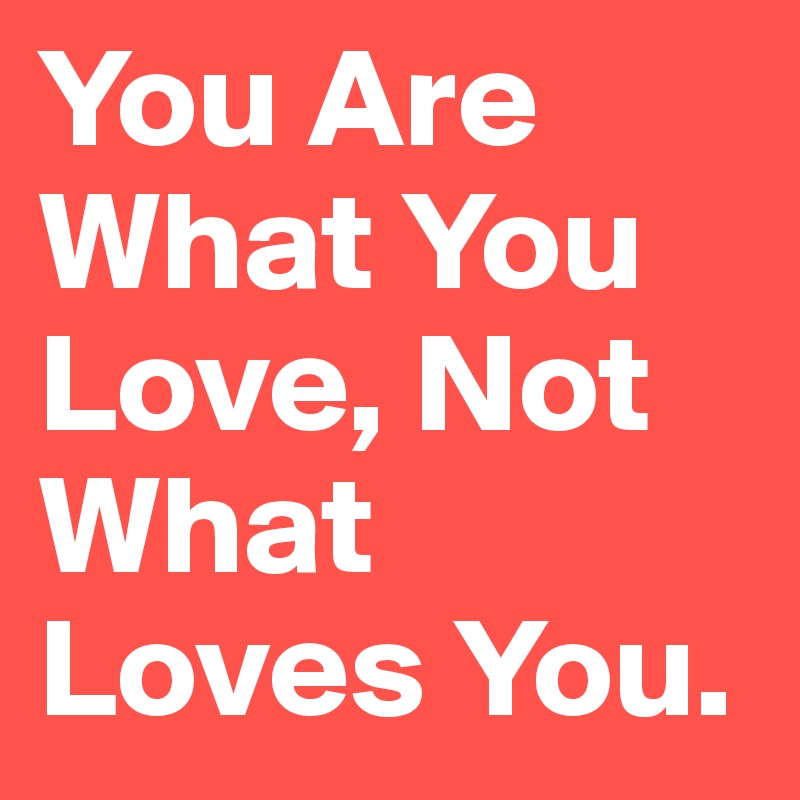 You Are What You Love, Not What Loves You.