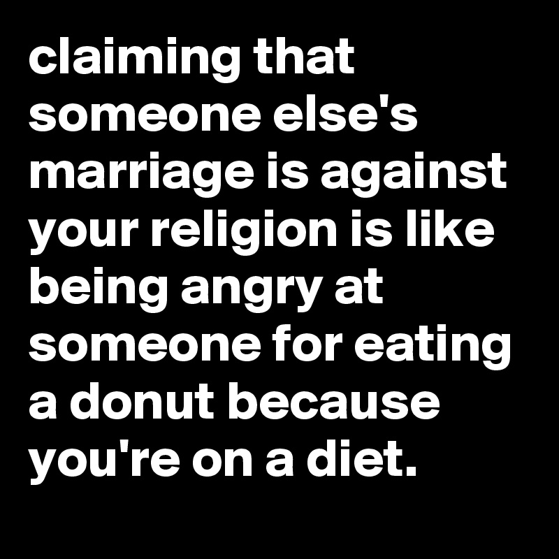 claiming that someone else's marriage is against your religion is like being angry at someone for eating a donut because you're on a diet.