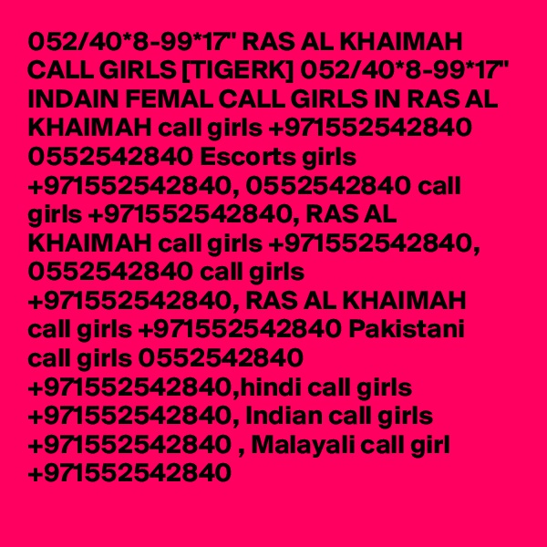 052/40*8-99*17" RAS AL KHAIMAH CALL GIRLS [TIGERK] 052/40*8-99*17" INDAIN FEMAL CALL GIRLS IN RAS AL KHAIMAH call girls +971552542840 0552542840 Escorts girls +971552542840, 0552542840 call girls +971552542840, RAS AL KHAIMAH call girls +971552542840, 0552542840 call girls +971552542840, RAS AL KHAIMAH call girls +971552542840 Pakistani call girls 0552542840 +971552542840,hindi call girls +971552542840, Indian call girls +971552542840 , Malayali call girl +971552542840