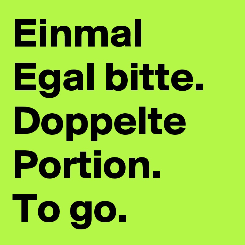 Einmal Egal bitte. Doppelte Portion. 
To go.