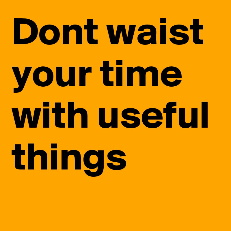 Dont waist your time with useful things