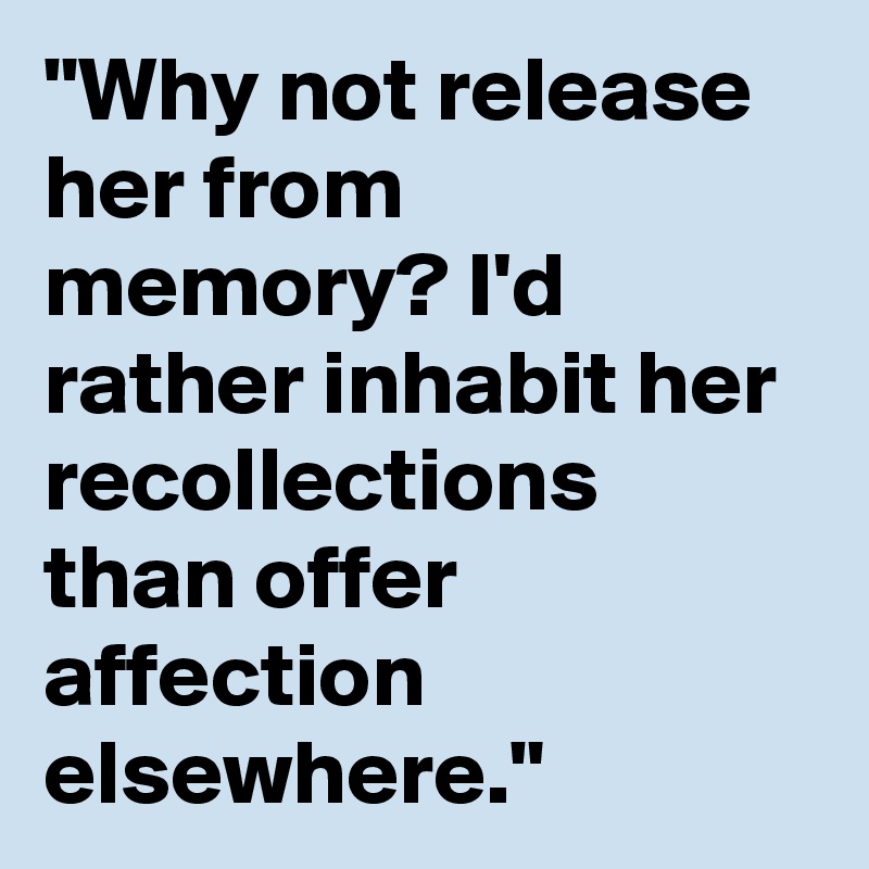 "Why not release her from memory? I'd rather inhabit her recollections than offer affection elsewhere."