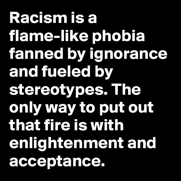 Racism is a flame-like phobia fanned by ignorance and fueled by stereotypes. The only way to put out that fire is with enlightenment and acceptance.