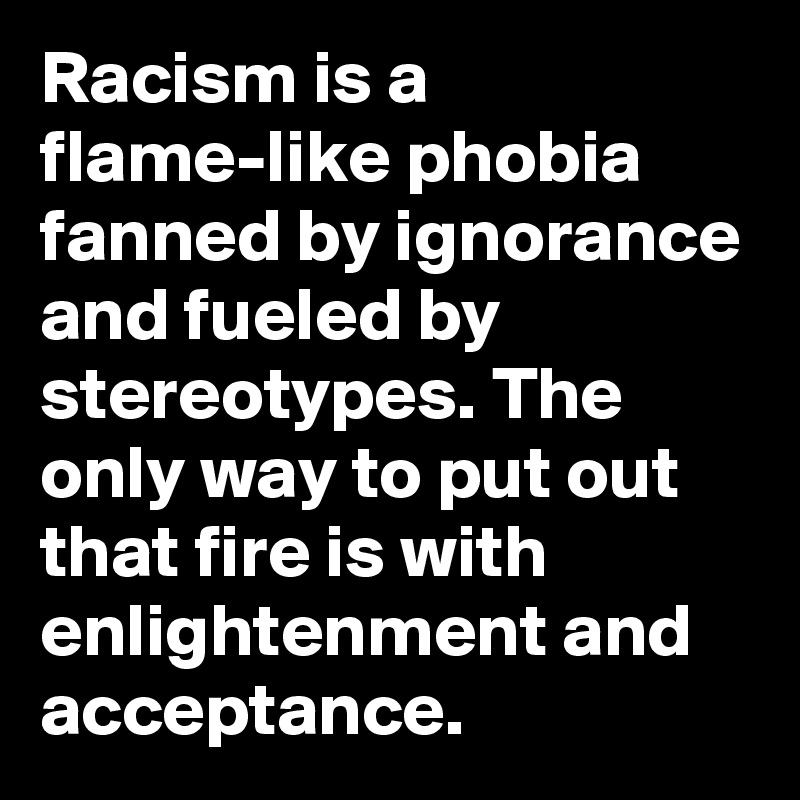 Racism is a flame-like phobia fanned by ignorance and fueled by stereotypes. The only way to put out that fire is with enlightenment and acceptance.