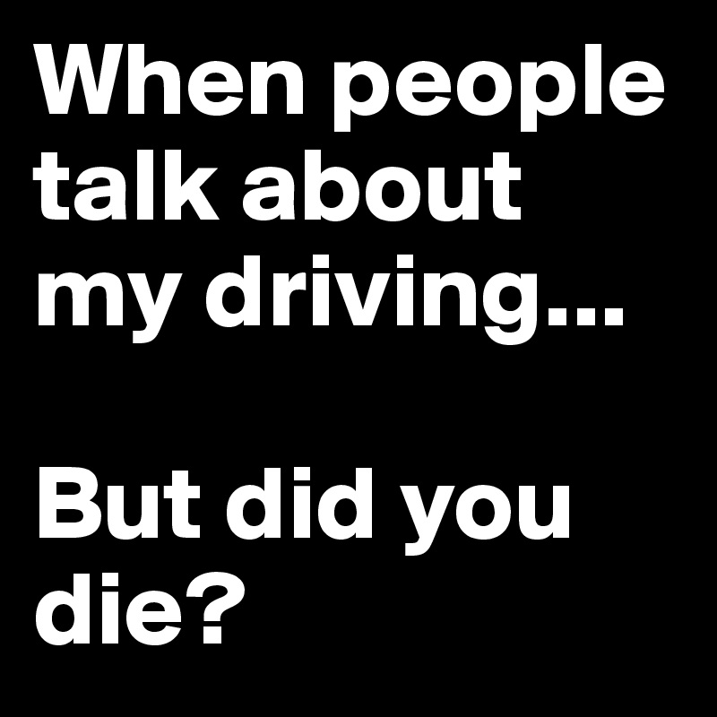 When people talk about my driving...

But did you die?