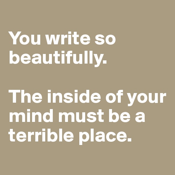 
You write so beautifully.

The inside of your mind must be a terrible place.