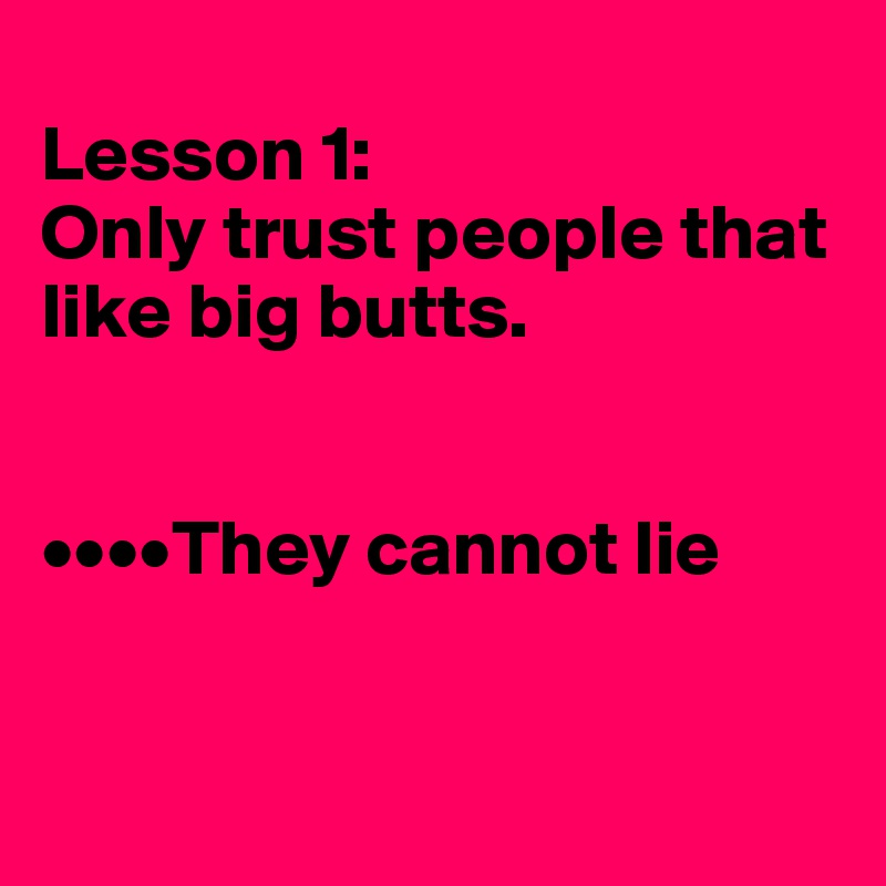 
Lesson 1:
Only trust people that like big butts.


••••They cannot lie


