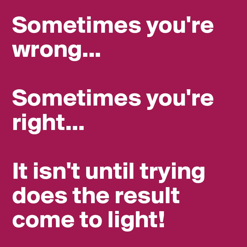 Sometimes you're wrong...

Sometimes you're right...

It isn't until trying does the result come to light!
