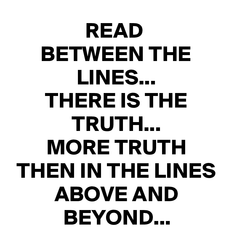READ 
BETWEEN THE LINES...
THERE IS THE TRUTH...
MORE TRUTH
THEN IN THE LINES ABOVE AND BEYOND...