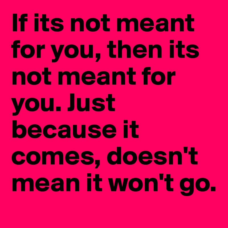 If its not meant for you, then its not meant for you. Just because it comes, doesn't mean it won't go. 