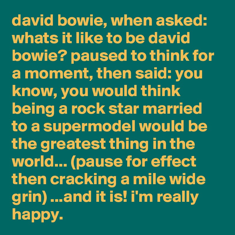 david bowie, when asked: whats it like to be david bowie? paused to think for a moment, then said: you know, you would think being a rock star married to a supermodel would be the greatest thing in the world... (pause for effect then cracking a mile wide grin) ...and it is! i'm really happy.