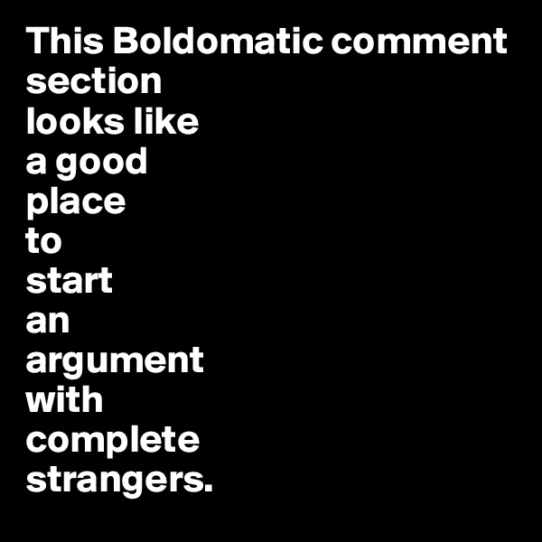 This Boldomatic comment section 
looks like
a good 
place 
to 
start 
an 
argument 
with 
complete 
strangers.
