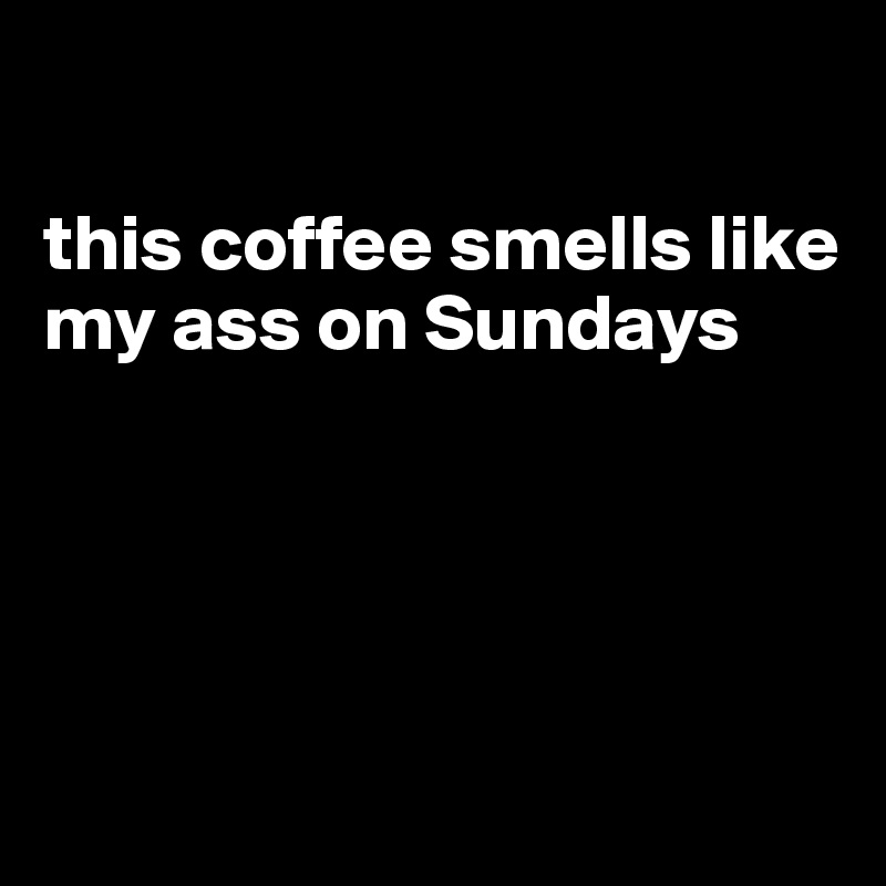 

this coffee smells like my ass on Sundays




