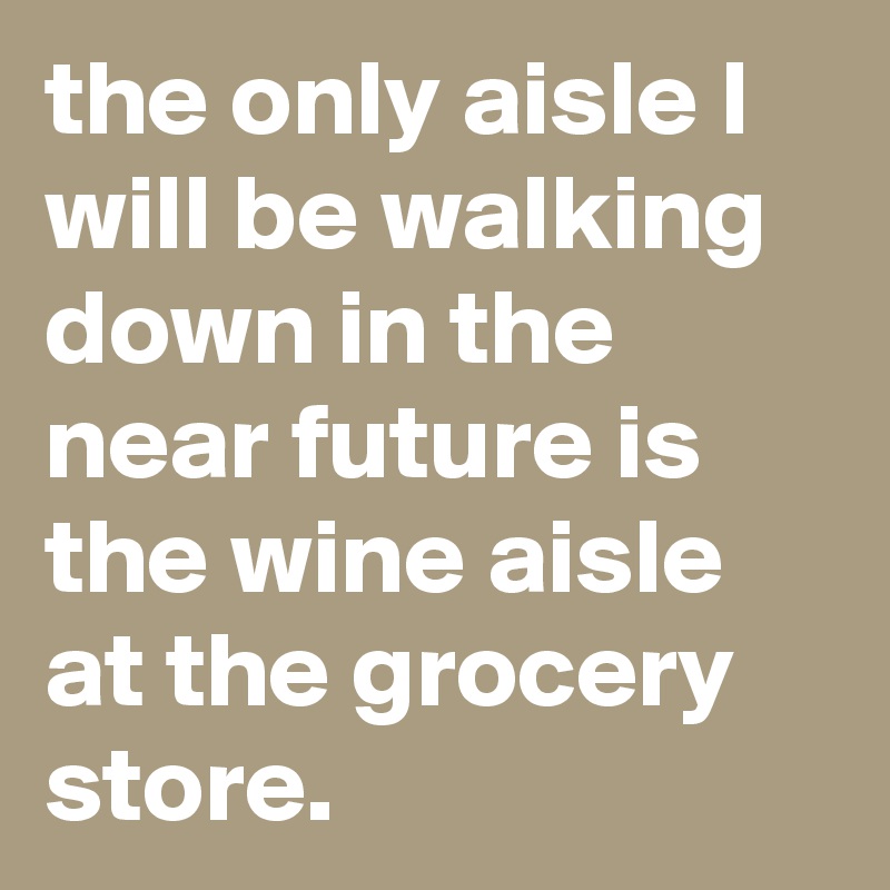 the only aisle I will be walking down in the near future is the wine aisle at the grocery store.