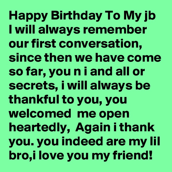 Happy Birthday To My jb
I will always remember  our first conversation,  since then we have come so far, you n i and all or secrets, i will always be thankful to you, you welcomed  me open heartedly,  Again i thank you. you indeed are my lil bro,i love you my friend!