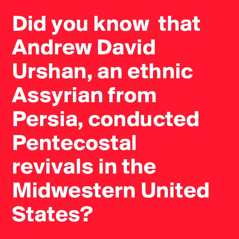 Did you know  that Andrew David Urshan, an ethnic Assyrian from Persia, conducted Pentecostal revivals in the Midwestern United States?