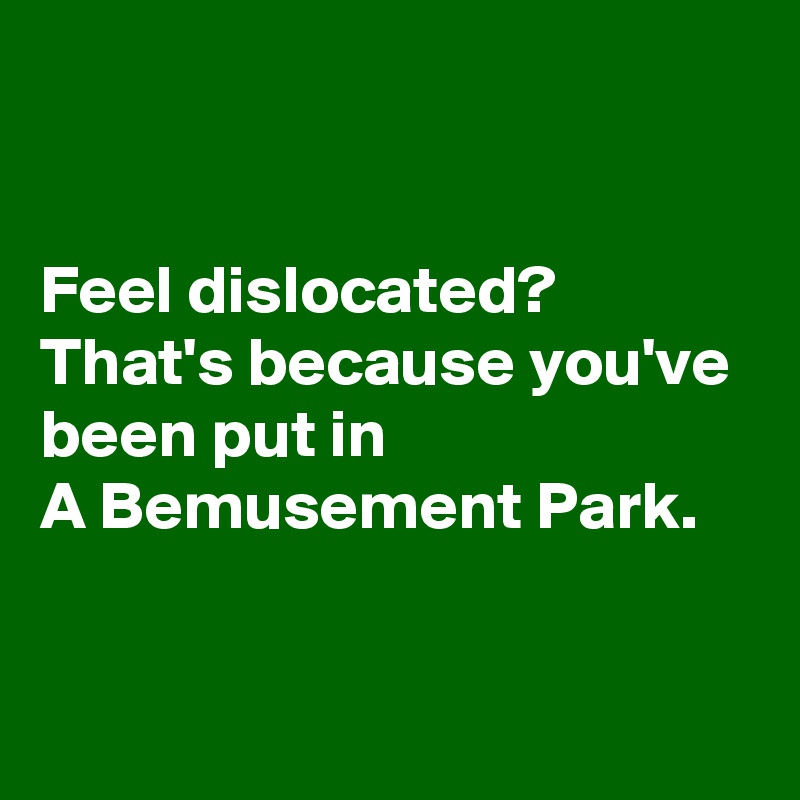


Feel dislocated?
That's because you've been put in
A Bemusement Park.


