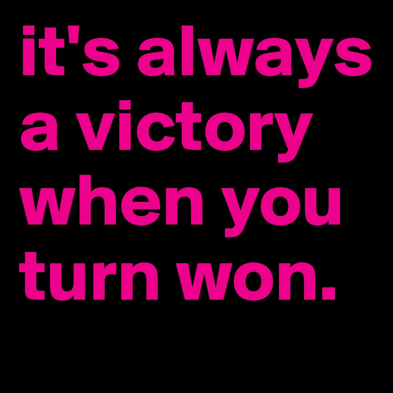 it's always a victory when you turn won. 
